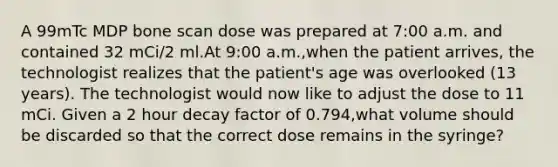 A 99mTc MDP bone scan dose was prepared at 7:00 a.m. and contained 32 mCi/2 ml.At 9:00 a.m.,when the patient arrives, the technologist realizes that the patient's age was overlooked (13 years). The technologist would now like to adjust the dose to 11 mCi. Given a 2 hour decay factor of 0.794,what volume should be discarded so that the correct dose remains in the syringe?