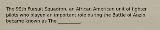 The 99th Pursuit Squadron, an African American unit of fighter pilots who played an important role during the Battle of Anzio, became known as The __________.
