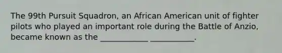 The 99th Pursuit Squadron, an African American unit of fighter pilots who played an important role during the Battle of Anzio, became known as the ____________ ___________.