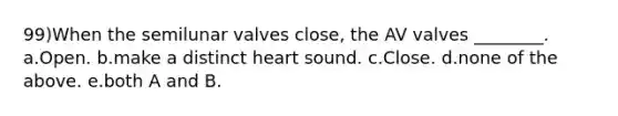 99)When the semilunar valves close, the AV valves ________. a.Open. b.make a distinct heart sound. c.Close. d.none of the above. e.both A and B.