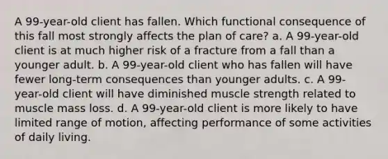 A 99-year-old client has fallen. Which functional consequence of this fall most strongly affects the plan of care? a. A 99-year-old client is at much higher risk of a fracture from a fall than a younger adult. b. A 99-year-old client who has fallen will have fewer long-term consequences than younger adults. c. A 99-year-old client will have diminished <a href='https://www.questionai.com/knowledge/kTge0Tf9Gn-muscle-strength' class='anchor-knowledge'>muscle strength</a> related to muscle mass loss. d. A 99-year-old client is more likely to have limited range of motion, affecting performance of some activities of daily living.