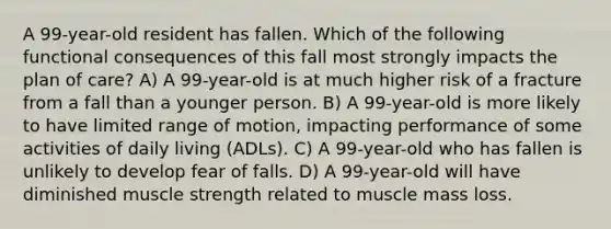 A 99-year-old resident has fallen. Which of the following functional consequences of this fall most strongly impacts the plan of care? A) A 99-year-old is at much higher risk of a fracture from a fall than a younger person. B) A 99-year-old is more likely to have limited range of motion, impacting performance of some activities of daily living (ADLs). C) A 99-year-old who has fallen is unlikely to develop fear of falls. D) A 99-year-old will have diminished muscle strength related to muscle mass loss.