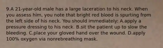 9.A 21-year-old male has a large laceration to his neck. When you assess him, you note that bright red blood is spurting from the left side of his neck. You should immediately: A.apply a pressure dressing to his neck. B.sit the patient up to slow the bleeding. C.place your gloved hand over the wound. D.apply 100% oxygen via nonrebreathing mask.