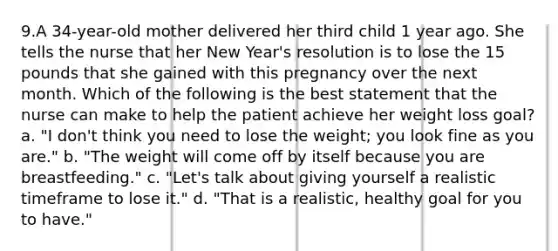 9.A 34-year-old mother delivered her third child 1 year ago. She tells the nurse that her New Year's resolution is to lose the 15 pounds that she gained with this pregnancy over the next month. Which of the following is the best statement that the nurse can make to help the patient achieve her weight loss goal? a. "I don't think you need to lose the weight; you look fine as you are." b. "The weight will come off by itself because you are breastfeeding." c. "Let's talk about giving yourself a realistic timeframe to lose it." d. "That is a realistic, healthy goal for you to have."