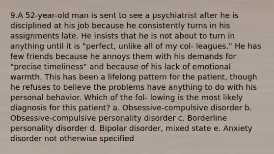 9.A 52-year-old man is sent to see a psychiatrist after he is disciplined at his job because he consistently turns in his assignments late. He insists that he is not about to turn in anything until it is "perfect, unlike all of my col- leagues." He has few friends because he annoys them with his demands for "precise timeliness" and because of his lack of emotional warmth. This has been a lifelong pattern for the patient, though he refuses to believe the problems have anything to do with his personal behavior. Which of the fol- lowing is the most likely diagnosis for this patient? a. Obsessive-compulsive disorder b. Obsessive-compulsive personality disorder c. Borderline personality disorder d. Bipolar disorder, mixed state e. Anxiety disorder not otherwise specified