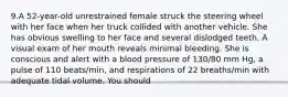 9.A 52-year-old unrestrained female struck the steering wheel with her face when her truck collided with another vehicle. She has obvious swelling to her face and several dislodged teeth. A visual exam of her mouth reveals minimal bleeding. She is conscious and alert with a blood pressure of 130/80 mm Hg, a pulse of 110 beats/min, and respirations of 22 breaths/min with adequate tidal volume. You should