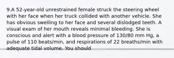 9.A 52-year-old unrestrained female struck the steering wheel with her face when her truck collided with another vehicle. She has obvious swelling to her face and several dislodged teeth. A visual exam of her mouth reveals minimal bleeding. She is conscious and alert with a blood pressure of 130/80 mm Hg, a pulse of 110 beats/min, and respirations of 22 breaths/min with adequate tidal volume. You should