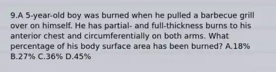 9.A 5-year-old boy was burned when he pulled a barbecue grill over on himself. He has partial- and full-thickness burns to his anterior chest and circumferentially on both arms. What percentage of his body surface area has been burned? A.18% B.27% C.36% D.45%