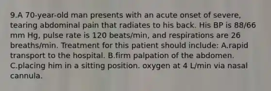 9.A 70-year-old man presents with an acute onset of severe, tearing abdominal pain that radiates to his back. His BP is 88/66 mm Hg, pulse rate is 120 beats/min, and respirations are 26 breaths/min. Treatment for this patient should include: A.rapid transport to the hospital. B.firm palpation of the abdomen. C.placing him in a sitting position. oxygen at 4 L/min via nasal cannula.