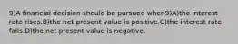 9)A financial decision should be pursued when9)A)the interest rate rises.B)the net present value is positive.C)the interest rate falls.D)the net present value is negative.