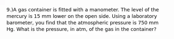 9.)A gas container is fitted with a manometer. The level of the mercury is 15 mm lower on the open side. Using a laboratory barometer, you find that the atmospheric pressure is 750 mm Hg. What is the pressure, in atm, of the gas in the container?