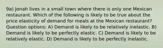 9a) Jonah lives in a small town where there is only one Mexican restaurant. Which of the following is likely to be true about the price elasticity of demand for meals at the Mexican restaurant? Question options: A) Demand is likely to be relatively inelastic. B) Demand is likely to be perfectly elastic. C) Demand is likely to be relatively elastic. D) Demand is likely to be perfectly inelastic.