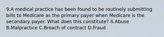 9.A medical practice has been found to be routinely submitting bills to Medicare as the primary payer when Medicare is the secondary payer. What does this constitute? A.Abuse B.Malpractice C.Breach of contract D.Fraud