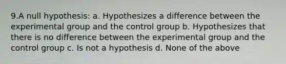 9.A null hypothesis: a. Hypothesizes a difference between the experimental group and the control group b. Hypothesizes that there is no difference between the experimental group and the control group c. Is not a hypothesis d. None of the above