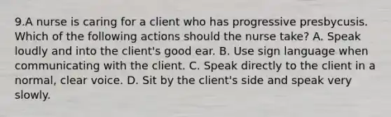 9.A nurse is caring for a client who has progressive presbycusis. Which of the following actions should the nurse take? A. Speak loudly and into the client's good ear. B. Use sign language when communicating with the client. C. Speak directly to the client in a normal, clear voice. D. Sit by the client's side and speak very slowly.