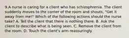 9.A nurse is caring for a client who has schizophrenia. The client suddenly moves to the corner of the room and shouts, "Get it away from me!" Which of the following actions should the nurse take? A. Tell the client that there is nothing there. B. Ask the client to describe what is being seen. C. Remove the client from the room. D. Touch the client's arm reassuringly.