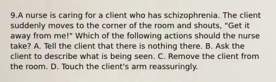 9.A nurse is caring for a client who has schizophrenia. The client suddenly moves to the corner of the room and shouts, "Get it away from me!" Which of the following actions should the nurse take? A. Tell the client that there is nothing there. B. Ask the client to describe what is being seen. C. Remove the client from the room. D. Touch the client's arm reassuringly.