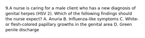 9.A nurse is caring for a male client who has a new diagnosis of genital herpes (HSV 2). Which of the following findings should the nurse expect? A. Anuria B. Influenza-like symptoms C. White- or flesh-colored papillary growths in the genital area D. Green penile discharge