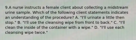 9.A nurse instructs a female client about collecting a midstream urine sample. Which of the following client statements indicates an understanding of the procedure? A. "I'll urinate a little then stop." B. "I'll use the cleansing wipe from front to back." C. "I'll clean the inside of the container with a wipe." D. "I'll use each cleansing wipe twice."