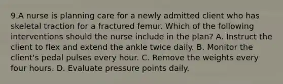 9.A nurse is planning care for a newly admitted client who has skeletal traction for a fractured femur. Which of the following interventions should the nurse include in the plan? A. Instruct the client to flex and extend the ankle twice daily. B. Monitor the client's pedal pulses every hour. C. Remove the weights every four hours. D. Evaluate pressure points daily.