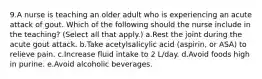 9.A nurse is teaching an older adult who is experiencing an acute attack of gout. Which of the following should the nurse include in the teaching? (Select all that apply.) a.Rest the joint during the acute gout attack. b.Take acetylsalicylic acid (aspirin, or ASA) to relieve pain. c.Increase fluid intake to 2 L/day. d.Avoid foods high in purine. e.Avoid alcoholic beverages.