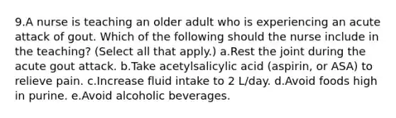 9.A nurse is teaching an older adult who is experiencing an acute attack of gout. Which of the following should the nurse include in the teaching? (Select all that apply.) a.Rest the joint during the acute gout attack. b.Take acetylsalicylic acid (aspirin, or ASA) to relieve pain. c.Increase fluid intake to 2 L/day. d.Avoid foods high in purine. e.Avoid alcoholic beverages.