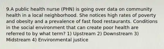 9.A public health nurse (PHN) is going over data on community health in a local neighborhood. She notices high rates of poverty and obesity and a prevalence of fast food restaurants. Conditions in the social environment that can create poor health are referred to by what term? 1) Upstream 2) Downstream 3) Midstream 4) Environmental justice