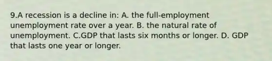 9.A recession is a decline in: A. the full-employment unemployment rate over a year. B. the natural rate of unemployment. C.GDP that lasts six months or longer. D. GDP that lasts one year or longer.