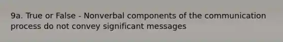 9a. True or False - Nonverbal components of the communication process do not convey significant messages