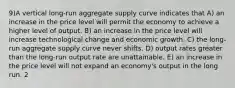 9)A vertical long-run aggregate supply curve indicates that A) an increase in the price level will permit the economy to achieve a higher level of output. B) an increase in the price level will increase technological change and economic growth. C) the long-run aggregate supply curve never shifts. D) output rates greater than the long-run output rate are unattainable. E) an increase in the price level will not expand an economy's output in the long run. 2