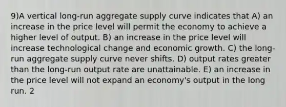 9)A vertical long-run aggregate supply curve indicates that A) an increase in the price level will permit the economy to achieve a higher level of output. B) an increase in the price level will increase technological change and economic growth. C) the long-run aggregate supply curve never shifts. D) output rates greater than the long-run output rate are unattainable. E) an increase in the price level will not expand an economy's output in the long run. 2