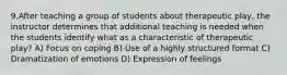 9.After teaching a group of students about therapeutic play, the instructor determines that additional teaching is needed when the students identify what as a characteristic of therapeutic play? A) Focus on coping B) Use of a highly structured format C) Dramatization of emotions D) Expression of feelings