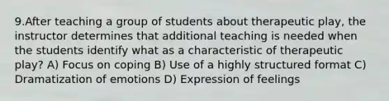 9.After teaching a group of students about therapeutic play, the instructor determines that additional teaching is needed when the students identify what as a characteristic of therapeutic play? A) Focus on coping B) Use of a highly structured format C) Dramatization of emotions D) Expression of feelings