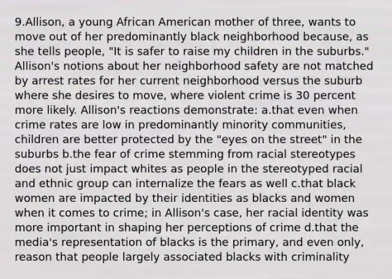 9.Allison, a young African American mother of three, wants to move out of her predominantly black neighborhood because, as she tells people, "It is safer to raise my children in the suburbs." Allison's notions about her neighborhood safety are not matched by arrest rates for her current neighborhood versus the suburb where she desires to move, where violent crime is 30 percent more likely. Allison's reactions demonstrate: a.that even when crime rates are low in predominantly minority communities, children are better protected by the "eyes on the street" in the suburbs b.the fear of crime stemming from racial stereotypes does not just impact whites as people in the stereotyped racial and ethnic group can internalize the fears as well c.that black women are impacted by their identities as blacks and women when it comes to crime; in Allison's case, her racial identity was more important in shaping her perceptions of crime d.that the media's representation of blacks is the primary, and even only, reason that people largely associated blacks with criminality