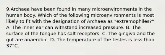 9.Archaea have been found in many microenvironments in the human body. Which of the following microenvironments is most likely to fit with the designation of Archaea as "extremophiles?" A. The inner ear can withstand increased pressure. B. The surface of the tongue has salt receptors. C. The gingiva and the gut are anaerobic. D. The temperature of the testes is less than 37°C.