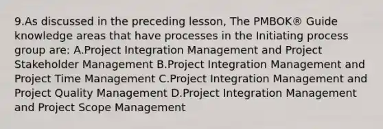 9.As discussed in the preceding lesson, The PMBOK® Guide knowledge areas that have processes in the Initiating process group are: A.Project Integration Management and Project Stakeholder Management B.Project Integration Management and Project Time Management C.Project Integration Management and Project Quality Management D.Project Integration Management and Project Scope Management