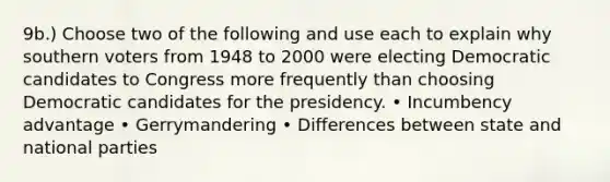 9b.) Choose two of the following and use each to explain why southern voters from 1948 to 2000 were electing Democratic candidates to Congress more frequently than choosing Democratic candidates for the presidency. • Incumbency advantage • Gerrymandering • Differences between state and national parties