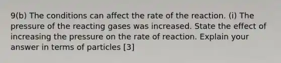 9(b) The conditions can affect the rate of the reaction. (i) The pressure of the reacting gases was increased. State the effect of increasing the pressure on the rate of reaction. Explain your answer in terms of particles [3]