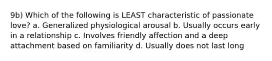 9b) Which of the following is LEAST characteristic of passionate love? a. Generalized physiological arousal b. Usually occurs early in a relationship c. Involves friendly affection and a deep attachment based on familiarity d. Usually does not last long