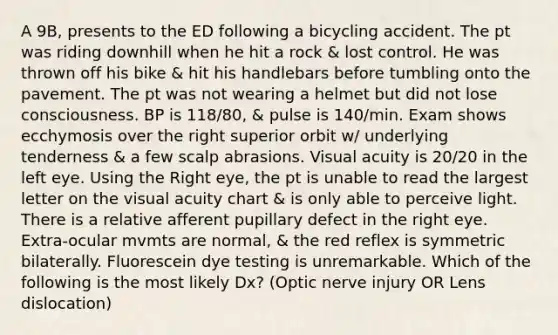 A 9B, presents to the ED following a bicycling accident. The pt was riding downhill when he hit a rock & lost control. He was thrown off his bike & hit his handlebars before tumbling onto the pavement. The pt was not wearing a helmet but did not lose consciousness. BP is 118/80, & pulse is 140/min. Exam shows ecchymosis over the right superior orbit w/ underlying tenderness & a few scalp abrasions. Visual acuity is 20/20 in the left eye. Using the Right eye, the pt is unable to read the largest letter on the visual acuity chart & is only able to perceive light. There is a relative afferent pupillary defect in the right eye. Extra-ocular mvmts are normal, & the red reflex is symmetric bilaterally. Fluorescein dye testing is unremarkable. Which of the following is the most likely Dx? (Optic nerve injury OR Lens dislocation)