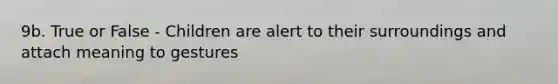 9b. True or False - Children are alert to their surroundings and attach meaning to gestures