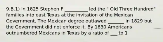 9.B.1) In 1825 Stephen F __________ led the " Old Three Hundred" families into east Texas at the invitation of the Mexican Government. The Mexican degree outlawed _______ in 1829 but the Government did not enforce it. By 1830 Americans outnumbered Mexicans in Texas by a ratio of ___ to 1