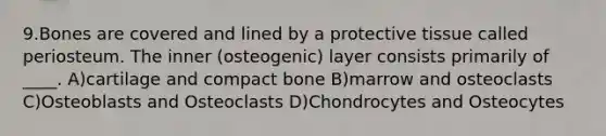 9.Bones are covered and lined by a protective tissue called periosteum. The inner (osteogenic) layer consists primarily of ____. A)cartilage and compact bone B)marrow and osteoclasts C)Osteoblasts and Osteoclasts D)Chondrocytes and Osteocytes