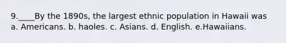 9.____By the 1890s, the largest ethnic population in Hawaii was a. Americans. b. haoles. c. Asians. d. English. e.Hawaiians.