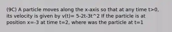 (9C) A particle moves along the x-axis so that at any time t>0, its velocity is given by v(t)= 5-2t-3t^2 If the particle is at position x=-3 at time t=2, where was the particle at t=1