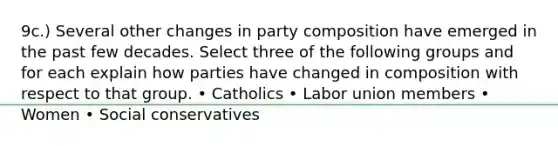 9c.) Several other changes in party composition have emerged in the past few decades. Select three of the following groups and for each explain how parties have changed in composition with respect to that group. • Catholics • Labor union members • Women • Social conservatives