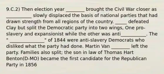 9.C.2) Then election year ________ brought the Civil War closer as ___________ slowly displaced the basis of national parties that had drawn strength from all regions of the country. _____ defeated Clay but split the Democratic party into two wings, One pro-slavery and expansionist while the other was anti___________. The " _______________" of 1844 were anti-slavery Democrats who disliked what the party had done. Martin Van ________ left the party. Families also split; the son in law of Thomas Hart Benton(D-MO) became the first candidate for the <a href='https://www.questionai.com/knowledge/kfaWSjD2tO-republican-party' class='anchor-knowledge'>republican party</a> in 1856