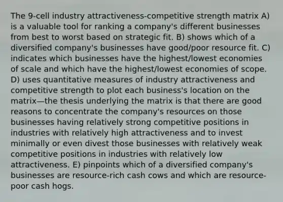 The 9-cell industry attractiveness-competitive strength matrix A) is a valuable tool for ranking a company's different businesses from best to worst based on strategic fit. B) shows which of a diversified company's businesses have good/poor resource fit. C) indicates which businesses have the highest/lowest economies of scale and which have the highest/lowest economies of scope. D) uses quantitative measures of industry attractiveness and competitive strength to plot each business's location on the matrix—the thesis underlying the matrix is that there are good reasons to concentrate the company's resources on those businesses having relatively strong competitive positions in industries with relatively high attractiveness and to invest minimally or even divest those businesses with relatively weak competitive positions in industries with relatively low attractiveness. E) pinpoints which of a diversified company's businesses are resource-rich cash cows and which are resource-poor cash hogs.