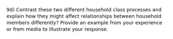 9d) Contrast these two different household class processes and explain how they might affect relationships between household members differently? Provide an example from your experience or from media to illustrate your response.