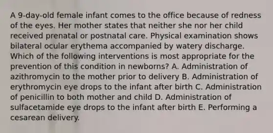 A 9-day-old female infant comes to the office because of redness of the eyes. Her mother states that neither she nor her child received prenatal or postnatal care. Physical examination shows bilateral ocular erythema accompanied by watery discharge. Which of the following interventions is most appropriate for the prevention of this condition in newborns? A. Administration of azithromycin to the mother prior to delivery B. Administration of erythromycin eye drops to the infant after birth C. Administration of penicillin to both mother and child D. Administration of sulfacetamide eye drops to the infant after birth E. Performing a cesarean delivery.